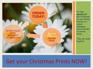 For that
                ORDER                special gift
                TODAY!               this Christmas,
                                     for your family,
                                     friends or a
                                     valued
                                     colleague.
                                     Give mounted
OFFER VALID                          or canvas
     UNTIL                Special    prints…
 MIDNIGHT                Offers on
16th December             Canvas     They will never
                           Prints    forget it!




Get your Christmas Prints NOW!
 