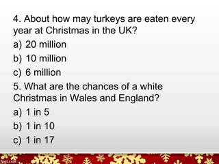 4. About how may turkeys are eaten every
year at Christmas in the UK?
a) 20 million
b) 10 million
c) 6 million
5. What are the chances of a white
Christmas in Wales and England?
a) 1 in 5
b) 1 in 10
c) 1 in 17
 