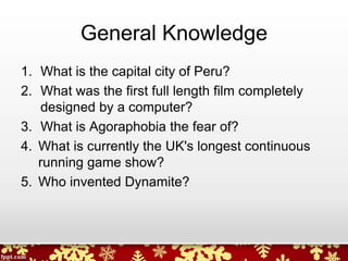 General Knowledge
1. What is the capital city of Peru?
2. What was the first full length film completely
designed by a computer?
3. What is Agoraphobia the fear of?
4. What is currently the UK's longest continuous
running game show?
5. Who invented Dynamite?
 