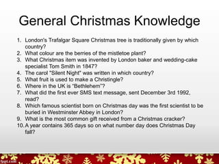 General Christmas Knowledge
1. London's Trafalgar Square Christmas tree is traditionally given by which
country?
2. What colour are the berries of the mistletoe plant?
3. What Christmas item was invented by London baker and wedding-cake
specialist Tom Smith in 1847?
4. The carol "Silent Night" was written in which country?
5. What fruit is used to make a Christingle?
6. Where in the UK is “Bethlehem”?
7. What did the first ever SMS text message, sent December 3rd 1992,
read?
8. Which famous scientist born on Christmas day was the first scientist to be
buried in Westminster Abbey in London?
9. What is the most common gift received from a Christmas cracker?
10.A year contains 365 days so on what number day does Christmas Day
fall?
 