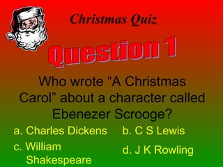Christmas Quiz
Who wrote “A Christmas
Carol” about a character called
Ebenezer Scrooge?
a. Charles Dickens b. C S Lewis
c. William
Shakespeare
d. J K Rowling
 