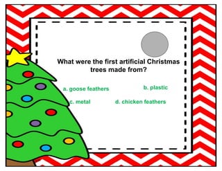 What were the first artificial Christmas
trees made from?
a. goose feathers b. plastic
c. metal d. chicken feathers
 