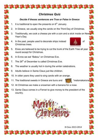Christmas Quiz
Decide if theses sentences are True or False in Greece
1. It is traditional to open the presents on 6th January.
2. In Greece, we usually sing the carols on the Third Day of Christmas.
3. Traditionally, we cook a cheese pie with a coin and a stick inside on New
Year’s Day.
4. In the past, people used to decorate ships instead
Christmas trees.

of

5. Elves are believed to be trying to cut the trunk of the Earth Tree all year
round except for Christmas.
6. In Evros we eat “Babou” on Christmas Eve.
7. The 26th of December is called Christmas Eve.
8. The weather is usually hot in during the winter celebrations.
9. Adults believe in Santa Claus just like children.
10. In older years they used to sing carols with an orange.
11. The traditional sweets in Greece are buns and

“melomakarona”.

12. At Christmas we make a snowman with a banana for a nose.
13. Santa Claus comes in a Ferrari to give money to the president of the
country.

B Class 2013-2014

 