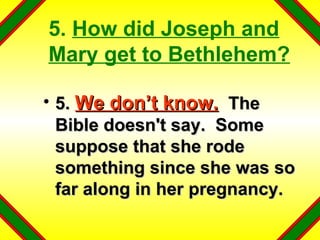 5.  How did Joseph and Mary get to Bethlehem? 5.  We don’t know.   The Bible doesn't say.  Some suppose that she rode something since she was so far along in her pregnancy. 