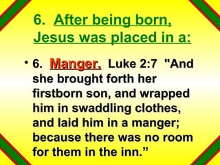 6.  After being born, Jesus was placed in a: 6.  Manger.   Luke 2:7  "And she brought forth her firstborn son, and wrapped him in swaddling clothes, and laid him in a manger; because there was no room for them in the inn.” 