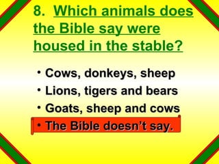 8.  Which animals does the Bible say were housed in the stable? Cows, donkeys, sheep Lions, tigers and bears Goats, sheep and cows The Bible doesn’t say. 