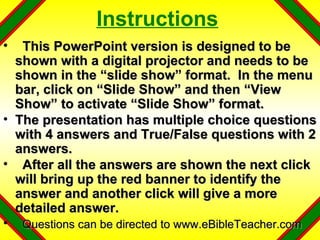 Instructions This PowerPoint version is designed to be shown with a digital projector and needs to be shown in the “slide show” format.  In the menu bar, click on “Slide Show” and then “View Show” to activate “Slide Show” format. The presentation has multiple choice questions with 4 answers and True/False questions with 2 answers. After all the answers are shown the next click will bring up the red banner to identify the answer and another click will give a more detailed answer. Questions can be directed to www.eBibleTeacher.com 