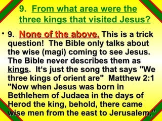 9.  From what area were the three kings that visited Jesus? 9.  None of the above.  This is a trick question!  The Bible only talks about the wise (magi) coming to see Jesus.  The Bible never describes them as  kings .  It‘s just the song that says "We three kings of orient are"  Matthew 2:1 "Now when Jesus was born in Bethlehem of Judaea in the days of Herod the king, behold, there came wise men from the east to Jerusalem,” 