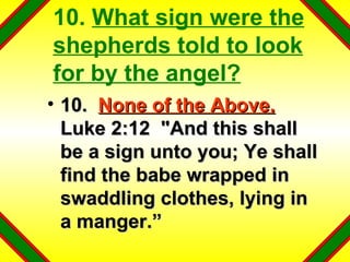10.  What sign were the shepherds told to look for by the angel? 10.  None of the Above.   Luke 2:12  "And this shall be a sign unto you; Ye shall find the babe wrapped in swaddling clothes, lying in a manger.” 