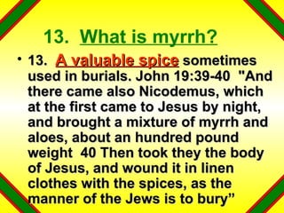 13.  What is myrrh? 13.  A valuable spice  sometimes used in burials. John 19:39-40  "And there came also Nicodemus, which at the first came to Jesus by night, and brought a mixture of myrrh and aloes, about an hundred pound weight  40 Then took they the body of Jesus, and wound it in linen clothes with the spices, as the manner of the Jews is to bury” 