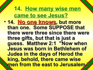 14.  How many wise men came to see Jesus? 14.  No one knows , but more than one.  Some SUPPOSE that there were three since there were three gifts, but that is just a guess.  Matthew 2:1  "Now when Jesus was born in Bethlehem of Judea in the days of Herod the king, behold, there came wise men from the east to Jerusalem,” 