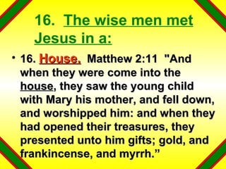 16.  The wise men met Jesus in a: 16.  House.   Matthew 2:11  "And when they were come into the  house , they saw the young child with Mary his mother, and fell down, and worshipped him: and when they had opened their treasures, they presented unto him gifts; gold, and frankincense, and myrrh.” 