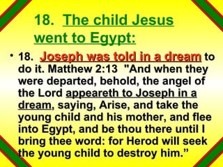 18.  The child Jesus went to Egypt: 18.  Joseph was told in a dream  to do it. Matthew 2:13  "And when they were departed, behold, the angel of the Lord  appeareth to Joseph in a dream , saying, Arise, and take the young child and his mother, and flee into Egypt, and be thou there until I bring thee word: for Herod will seek the young child to destroy him.” 