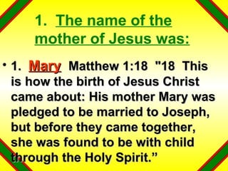 1.  The name of the mother of Jesus was: 1.  Mary   Matthew 1:18  "18  This is how the birth of Jesus Christ came about: His mother Mary was pledged to be married to Joseph, but before they came together, she was found to be with child through the Holy Spirit.” 
