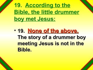 19.  According to the Bible, the little drummer boy met Jesus: 19.  None of the above.   The story of a drummer boy meeting Jesus is not in the Bible. 