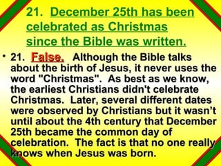 21.  December 25th has been celebrated as Christmas since the Bible was written. 21.  False.   Although the Bible talks about the birth of Jesus, it never uses the word "Christmas".  As best as we know, the earliest Christians didn't celebrate Christmas.  Later, several different dates were observed by Christians but it wasn’t until about the 4th century that December 25th became the common day of celebration.  The fact is that no one really knows when Jesus was born.  