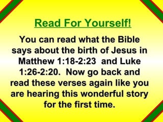 Read For Yourself! You can read what the Bible says about the birth of Jesus in Matthew 1:18-2:23  and Luke 1:26-2:20.  Now go back and read these verses again like you are hearing this wonderful story for the first time. 