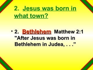 2.  Jesus was born in what town? 2 .  Bethlehem   Matthew 2:1  "After Jesus was born in Bethlehem in Judea, . . .” 