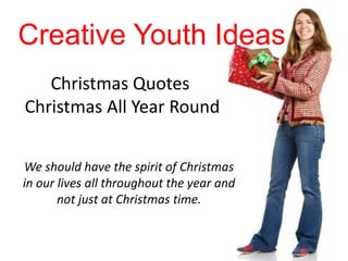 Creative Youth Ideas
   Christmas Quotes
Christmas All Year Round


We should have the spirit of Christmas
in our lives all throughout the year and
       not just at Christmas time.
 