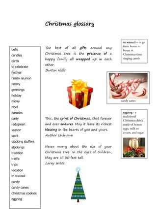 Christmas glossary


                                                                       to wassail – to go
                                                                       from house to
                    The      best   of   all   gifts   around   any
bells                                                                  house at
                    Christmas tree is the presence of a                Christmas time
candles
                    happy family all wrapped up in each                singing carols
cards
                    other.
to celebrate
                    Burton Hillis
festival
family reunion
Frosty
greetings
holiday
merry                                                                 candy canes

Noel
parades                                                                eggnog - a
                                                                       traditional
party               This, the spirit of Christmas, that forever
                                                                       Christmas drink
red/green           and ever endures. May it leave its richest         made of beaten
                    blessing in the hearts of you and yours.           eggs, milk or
season
                                                                       cream, and sugar
spirit              Author Unknown
stocking stuffers
stockings           Never worry about the size of your

tradition           Christmas tree. In the eyes of children,

traffic             they are all 30 feet tall.

trips               Larry Wilde

vacation
to wassail
candy
candy canes
Christmas cookies
eggnog
 