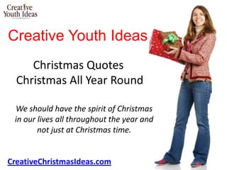 Creative Youth Ideas
     Christmas Quotes
  Christmas All Year Round

 We should have the spirit of Christmas
 in our lives all throughout the year and
        not just at Christmas time.


CreativeChristmasIdeas.com
 