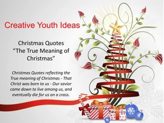 Creative Youth Ideas

    Christmas Quotes
  “The True Meaning of
       Christmas”

  Christmas Quotes reflecting the
 True meaning of Christmas - That
 Christ was born to us - Our savior
 came down to live among us, and
  eventually die for us on a cross.
 