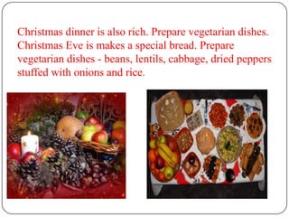 Christmas dinner is also rich. Prepare vegetarian dishes.
Christmas Eve is makes a special bread. Prepare
vegetarian dishes - beans, lentils, cabbage, dried peppers
stuffed with onions and rice.