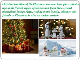 Christian tradition of the Christmas tree was born five centuries
ago in the French region of Alsace and from there spread
throughout Europe. Gifts, trading in the family, relatives and
friends at Christmas is also an ancient custom.