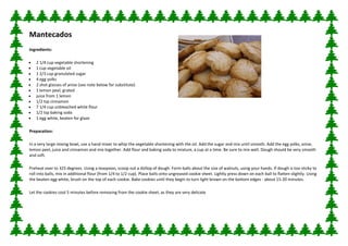 Mantecados
Ingredients:

   2 1/4 cup vegetable shortening
   1 cup vegetable oil
   1 2/3 cup granulated sugar
   4 egg yolks
   2 shot glasses of anise (see note below for substitute)
   1 lemon peel, grated
   juice from 1 lemon
   1/2 tsp cinnamon
   7 1/4 cup unbleached white flour
   1/2 tsp baking soda
   1 egg white, beaten for glaze

Preparation:

In a very large mixing bowl, use a hand mixer to whip the vegetable shortening with the oil. Add the sugar and mix until smooth. Add the egg yolks, anise,
lemon peel, juice and cinnamon and mix together. Add flour and baking soda to mixture, a cup at a time. Be sure to mix well. Dough should be very smooth
and soft.

Preheat over to 325 degrees. Using a teaspoon, scoop out a dollop of dough. Form balls about the size of walnuts, using your hands. If dough is too sticky to
roll into balls, mix in additional flour (from 1/4 to 1/2 cup). Place balls onto ungreased cookie sheet. Lightly press down on each ball to flatten slightly. Using
the beaten egg white, brush on the top of each cookie. Bake cookies until they begin to turn light brown on the bottom edges - about 15-20 minutes.

Let the cookies cool 5 minutes before removing from the cookie sheet, as they are very delicate
 