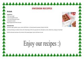 SWEDISH RECIPES
Knäck
Ingredients
1 1/4 cups sugar
1 1/4 cups golden syrup
1 1/4 cups thickened cream
2 teaspoons butter
40g chopped blanched almonds

PREPARATION:
Combine sugar, golden syrup, cream and butter in a heavy based saucepan; bring to the boil.

Continue boiling on medium heat until a few drops of the mix poured into cold water can be rolled into a chewy or hard ball.

Add the almonds and pour the mixture into waxed paper cases and leave to cool.
 