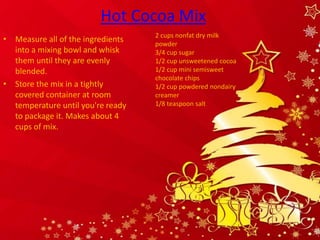 Hot Cocoa Mix
                                   2 cups nonfat dry milk
• Measure all of the ingredients   powder
  into a mixing bowl and whisk     3/4 cup sugar
  them until they are evenly       1/2 cup unsweetened cocoa
  blended.                         1/2 cup mini semisweet
                                   chocolate chips
• Store the mix in a tightly       1/2 cup powdered nondairy
  covered container at room        creamer
  temperature until you're ready   1/8 teaspoon salt
  to package it. Makes about 4
  cups of mix.
 