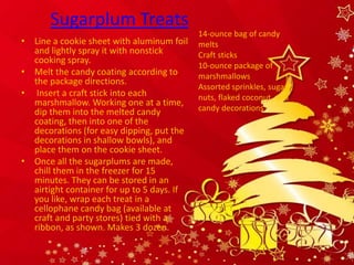 Sugarplum Treats
                                            14-ounce bag of candy
• Line a cookie sheet with aluminum foil    melts
  and lightly spray it with nonstick        Craft sticks
  cooking spray.
                                            10-ounce package of
• Melt the candy coating according to       marshmallows
  the package directions.
                                            Assorted sprinkles, sugars,
• Insert a craft stick into each            nuts, flaked coconut, and
  marshmallow. Working one at a time,
  dip them into the melted candy            candy decorations
  coating, then into one of the
  decorations (for easy dipping, put the
  decorations in shallow bowls), and
  place them on the cookie sheet.
• Once all the sugarplums are made,
  chill them in the freezer for 15
  minutes. They can be stored in an
  airtight container for up to 5 days. If
  you like, wrap each treat in a
  cellophane candy bag (available at
  craft and party stores) tied with a
  ribbon, as shown. Makes 3 dozen.
 