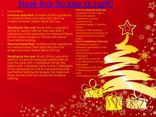 Steak Rub (to give as a gift)
                                                        FOR THE JAMAICAN SPICE RUB
•   Instructions                                        3 tablespoons brown sugar, 3
•   Jamaican Spice Rub: Combine all the ingredients     tablespoons paprika
    in a medium bowl, then place the rub in an          1 tablespoon cinnamon
    airtight container. Makes about 1/2 cup.            1 tablespoon salt
                                                        2 teaspoons ginger, 1 teaspoon
    Wording for the card: Brush 3/4 to 1 pound of       allspice
    shrimp or poultry with oil, then coat with 1        1 teaspoon cayenne pepper
    tablespoon of the seasoning. For maximum flavor,    3/4 teaspoon grated nutmeg, 3/4
                                                        teaspoon freshly ground black
    let the rubbed chicken or shrimp rest several       pepper
    hours before cooking.                               FOR THE MONTREAL STEAK RUB
•   Montreal Steak Rub: Combine all the ingredients     2 tablespoons paprika, 2
    in a medium bowl, then place the rub in an          tablespoons granulated or dried
    airtight container. Makes about 2/3 cup.            minced onion
                                                        2 tablespoons granulated or dried
    Wording for the card: Brush 3/4 to 1 pound of       minced garlic
    steak or 1/3 pound hamburger patties with oil.      2 tablespoons coarse salt
                                                        1 1/2 tablespoons coarse-ground
    Coat the steak with 1 tablespoon of rub, the        black pepper
    patties with 1 teaspoon each, or mix 1 tablespoon   1 1/2 tablespoons dill weed
    of the seasoning into 3/4 to 1 pound of ground      1 tablespoon ground coriander
    beef before forming the burgers. For maximum        seeds
    flavor, let the meat rest several hours before      1 1/2 teaspoons cayenne pepper
    cooking.
 