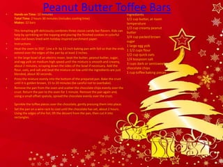 •
                         Peanut Butter Toffee Bars
    Hands-on Time: 10 minutes                                                         Ingredients
    Total Time: 2 hours 30 minutes (includes cooling time)                            1/2 cup butter, at room
    Makes: 32 bars                                                                    temperature
                                                                                      1/2 cup creamy peanut
    This tempting gift deliciously combines three classic candy bar flavors. Kids can
                                                                                      butter
    help by sprinkling on the topping and placing the finished cookies in colorful
                                                                                      3/4 cup packed brown
    take-out boxes lined with holiday-inspired parchment paper.
                                                                                      sugar
•   Instructions
                                                                                      1 large egg yolk
•   Heat the oven to 350°. Line a 9- by 13-inch baking pan with foil so that the ends 1 1/2 cups flour
    extend over the edges of the pan by at least 2 inches.
                                                                                      1/2 cup quick oats
•   In the large bowl of an electric mixer, beat the butter, peanut butter, sugar,    1/4 teaspoon salt
    and egg yolk on medium-high speed until the mixture is smooth and creamy,
                                                                                      3 cups dark or semisweet
    about 2 minutes, scraping down the sides of the bowl if necessary. Add the
    flour, oats, and salt and beat the mixture on low until the ingredients are just
                                                                                      chocolate chips
    blended, about 30 seconds.                                                        1 cup toffee baking pieces
•   Press the mixture evenly into the bottom of the prepared pan. Bake the crust
    until it is golden brown, 15 to 20 minutes (be careful not to overbake).
•   Remove the pan from the oven and scatter the chocolate chips evenly over the
    crust. Return the pan to the oven for 1 minute. Remove the pan again and,
    using a small offset spatula, spread the chocolate evenly over the crust.

    Sprinkle the toffee pieces over the chocolate, gently pressing them into place.
•   Set the pan on a wire rack to cool until the chocolate has set, about 2 hours.
    Using the edges of the foil, lift the dessert from the pan, then cut it into
    rectangles.
 
