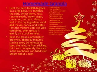 Homemade Granola
• Heat the oven to 300 degrees.        4 cups rolled oats
                                       1 cup wheat germ
  In a large bowl, stir together       1 cup chopped walnuts or
                                       slivered almonds
  the oats, wheat germ, nuts,          1/2 cup sesame seeds
  sesame seeds, brown sugar,           1/4 cup brown sugar
                                       1 teaspoon cinnamon
  cinnamon, and salt. Make a           1/4 teaspoon salt
  well in the dry ingredients and      1/3 cup vegetable oil
                                       1/3 cup honey
  add the oil, honey, and water.       1/3 cup water 1 (6-ounce)
  Toss the mixture until it is well    package dried sweetened
  combined, then spread it             cranberries or other dried fruits,
                                       such as cherries, raisins,
  evenly on a cookie sheet.            pineapple, or papaya

• Bake the granola until lightly
  browned, about 40 minutes,
  stirring every 10 minutes to
  keep the mixture from sticking.
  Let it cool completely, then stir
  in the cranberries or dried fruit.
  Makes about 7 cups.
 