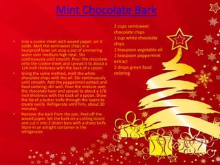 Mint Chocolate Bark
                                                       2 cups semisweet
                                                       chocolate chips
                                                       1 cup white chocolate
•   Line a cookie sheet with waxed paper; set it
    aside. Melt the semisweet chips in a               chips
    heatproof bowl set atop a pot of simmering         1 teaspoon vegetable oil
    water over medium-high heat. Stir                  1 teaspoon peppermint
    continuously until smooth. Pour the chocolate
    onto the cookie sheet and spread it to about a     extract
    1/4-inch thickness with the back of a spoon.       2 drops green food
•   Using the same method, melt the white              coloring
    chocolate chips with the oil. Stir continuously
    until smooth. Add the peppermint extract and
    food coloring; stir well. Pour the mixture over
    the chocolate layer and spread to about a 1/8-
    inch thickness with the back of a spoon. Draw
    the tip of a butter knife through the layers to
    create swirls. Refrigerate until firm, about 30
    minutes.
•   Remove the bark from the pan. Peel off the
    waxed paper. Set the bark on a cutting board
    and cut it into 2 dozen bars with a sharp knife.
    Store in an airtight container in the
    refrigerator.
 