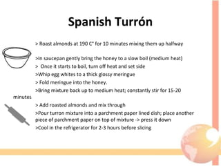 Spanish Turrón
> Roast almonds at 190 C° for 10 minutes mixing them up halfway 
through
>In saucepan gently bring the honey to a slow boil (medium heat)
>  Once it starts to boil, turn off heat and set side
>Whip egg whites to a thick glossy meringue
> Fold meringue into the honey.
>Bring mixture back up to medium heat; constantly stir for 15-20 
minutes
> Add roasted almonds and mix through
>Pour turron mixture into a parchment paper lined dish; place another 
piece of parchment paper on top of mixture -> press it down 
>Cool in the refrigerator for 2-3 hours before slicing
 