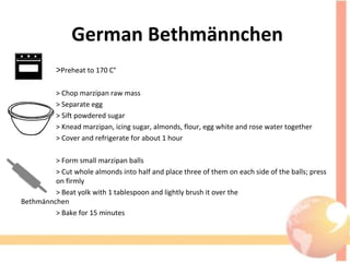 German Bethmännchen
>Preheat to 170 C°
> Chop marzipan raw mass
> Separate egg
> Sift powdered sugar
> Knead marzipan, icing sugar, almonds, flour, egg white and rose water together
> Cover and refrigerate for about 1 hour
> Form small marzipan balls
> Cut whole almonds into half and place three of them on each side of the balls; press
on firmly
> Beat yolk with 1 tablespoon and lightly brush it over the
Bethmännchen
> Bake for 15 minutes
 