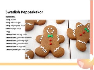 Swedish Pepparkakor
Ingredients
250g  butter
350 g white sugar
500g  all-purpose flour
60ml orange juice
1 egg
2 teaspoons baking soda
2 teaspoons ground cinnamon
2 teaspoons ground ginger
2 teaspoons ground cloves
2 teaspoons orange zest
1 tablespoon light corn syrup
 