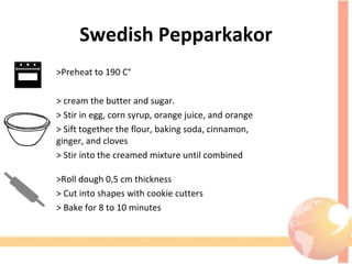Swedish Pepparkakor
>Preheat to 190 C°
> cream the butter and sugar. 
> Stir in egg, corn syrup, orange juice, and orange 
> Sift together the flour, baking soda, cinnamon,                           
ginger, and cloves
> Stir into the creamed mixture until combined
>Roll dough 0,5 cm thickness
> Cut into shapes with cookie cutters 
> Bake for 8 to 10 minutes
 