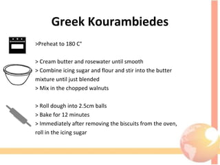 Greek Kourambiedes
>Preheat to 180 C°
> Cream butter and rosewater until smooth
> Combine icing sugar and flour and stir into the butter
mixture until just blended
> Mix in the chopped walnuts
> Roll dough into 2.5cm balls
> Bake for 12 minutes
> Immediately after removing the biscuits from the oven,
roll in the icing sugar
 
