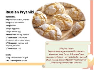 Russian Pryaniki
Ingredients
40g unsalted butter, melted
450g all-purpose flour
265g honey
2 large egg yolks
1 large whole egg
3 teaspoons baking powder
1/2 teaspoon cardamom,
cinnamon, cloves, and ginger
1/2 teaspoon nutmeg and
allspice(optional)
1/8 teaspoon salt
Glaze:
110 g confectioners' sugar
1 to 2 tablespoons water
 