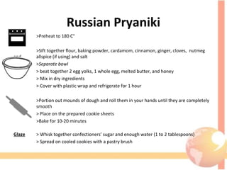 Russian Pryaniki
>Preheat to 180 C°
>Sift together flour, baking powder, cardamom, cinnamon, ginger, cloves, nutmeg
and allspice (if using) and salt
>Separate bowl
> beat together 2 egg yolks, 1 whole egg, melted butter, and honey
> Mix in dry ingredients
> Cover with plastic wrap and refrigerate for 1 hour
>Portion out mounds of dough and roll them in your hands until they are completely
smooth
> Place on the prepared cookie sheets
>Bake for 10-20 minutes
Glaze > Whisk together confectioners’ sugar and enough water (1 to 2 tablespoons)
> Spread on cooled cookies with a pastry brush
 