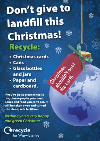 ’t give to
Don
landfill this
hristmas!
C
Recycle:

Ch
sh rist
the ould mas
ea n’t
rth co
st

• Christmas cards
• Cans
• Glass bottles
and jars
• Paper and
cardboard.
If you've got a green wheelie
bin, please pop in your meat
bones and food you can’t eat. It
will be taken away and turned
into clean, safe fertilizer.

Wishing you a very happy
and green Christmas!
for Warwickshire

 