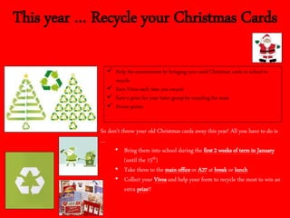 This year … Recycle your Christmas Cards
 Help the environment by bringing your used Christmas cards to school to
recycle
 Earn Vivos each time you recycle
 Earn a prize for your tutor group by recycling the most
 House points
So don’t throw your old Christmas cards away this year! All you have to do is
…
• Bring them into school during the first 2 weeks of term in January
(until the 15th)
• Take them to the main office or A27 at break or lunch
• Collect your Vivos and help your form to recycle the most to win an
extra prize!!
 