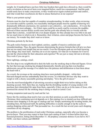 Christmas Reflections

tonight, for if mankind knew just how little true freedom their gods have allowed us, there would be
such a revolution as has never been even imagined before, much less consummated. And the gods
would surely have to make concessions, or they would never regain exalted position and control...
and what would their excellencies do then to amuse themselves at our expense?
What is your portent saying?
Portents must be clear but capable of complete misunderstanding. In other words, when reviewing
an event that could be a portent, two reasonably intelligent people must be capable of drawing two
dramatically different conclusions, for a portent is not a directive... not a declaration... if it were the
gods would be most unhappy... for if their signs could be so easily read by everyone the muddles
beloved of these ancient deities would cease and the gods who already have to wrestle with the
matter that is eternity...would fall into even deeper despair; for they already have too little to do and
far too much time in which to do it. Remember, their irritation, ennui and pique become the basis for
our misery. No wonder they don't want us to know.
Christmas portents by the hour.
The gods realize humans are short sighted, careless, capable of massive confusions and
misunderstandings. Thus, the game becomes determining the precise formula that will give us clues
(but not too many) and insight (but not too much). Even the Olympian gods are not born knowing
these things; they must learn. And they do so at our expense, for what are we humans for if not to
provide the wherewithal for their education and expertise? We are just so many lab rats to divinity.
Nice work if you can get it.
Store sightings, catalogs, email.
The first shop in my neighborhood to deck the halls was the smoking shop in Harvard Square. Given
the fact that teen-age smoking has dropped dramatically; thereby proving that even heedless
adolescents can get the message if we adults have the patience and deliberation to beat them about
the head with it.
As a result, the revenues at the smoking shop have most probably dropped... whilst their
Harvard-charged rent has undoubtedly done the reverse. It is therefore obvious why they want to
weigh in with a cheery seasonable greeting and display. "Give the gift of cancer."
Even the most knowledgeable of advertising executives might think twice before taking on this
daunting account. Still, there they are, hoping that the dwindling number of young smokers will
purchase their diminished life span from them, especially if they can do so in the name of Jesus, who
promised the eternal life the smoking shop is doing so much to curtail. Cool.
Catalog temptation (and ease) by mail and the 'net.
Stores like the smoking shop need to lure you into their premises as early as possible before
Christmas; their continuing survival depends on it. But catalogs live to remind you how difficult and
irksome store shopping is in the age of catalogs and 'net. Simply mentioning the invading hordes, the
unending lines, the harassed staff, the parking difficulties is usually enough to tip the scales to
catalog shopping online and off. That persuaded me. As a result the last several years such shopping
constitutes all my shopping.
The problem is the proliferation of mail-order Christmas catalogs, especially after you become a
proven buyer. Then you may expect to hear from each catalog at least 3-4 times before their last
frenzied promotion, hitting about December 15. All prophesy consumer distress if you fail to ACT
NOW, visit their website and ORDER!


http://www.Profit2Riches.com                         Copyright Lance Sumner - 2012                 10 of 18
 