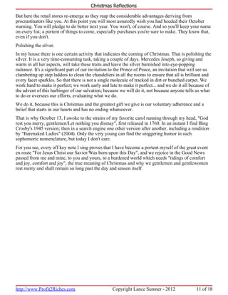 Christmas Reflections

But here the retail stores re-emerge as they reap the considerable advantages deriving from
procrastinators like you. At this point you will most assuredly wish you had heeded their October
warning. You will pledge to do better next year. You won't, of course. And so you'll keep your name
on every list; a portent of things to come, especially purchases you're sure to make. They know that,
even if you don't.
Polishing the silver.
In my house there is one certain activity that indicates the coming of Christmas. That is polishing the
silver. It is a very time-consuming task, taking a couple of days. Mercedes Joseph, so giving and
warm in all her aspects, will take these traits and leave the silver burnished into eye-popping
radiance. It's a significant part of our invitation to the Prince of Peace, an invitation that will see us
clambering up step ladders to clean the chandeliers in all the rooms to ensure that all is brilliant and
every facet sparkles. So that there is not a single molecule of tracked in dirt or bunched carpet. We
work hard to make it perfect; we work early and late to make it perfect... and we do it all because of
the advent of this harbinger of our salvation; because we will do it, not because anyone tells us what
to do or oversees our efforts, evaluating what we do.
We do it, because this is Christmas and the greatest gift we give is our voluntary adherence and a
belief that starts in our hearts and has no ending whatsoever.
That is why October 13, I awoke to the strains of my favorite carol running through my head, "God
rest you merry, gentlemen/Let nothing you dismay", first released in 1760. In an instant I find Bing
Crosby's 1945 version; then in a search engine one other version after another, including a rendition
by "Barenaked Ladies" (2004). Only the very young can find the sniggering humor in such
sophomoric nomenclature, but today I don't care.
For you see, every off key note I sing proves that I have become a portent myself of the great event
en route "For Jesus Christ our Savior/Was born upon this Day", and we rejoice in the Good News
passed from me and mine, to you and yours, to a burdened world which needs "tidings of comfort
and joy, comfort and joy", the true meaning of Christmas and why we gentlemen and gentlewomen
rest merry and shall remain so long past the day and season itself.




http://www.Profit2Riches.com                        Copyright Lance Sumner - 2012                11 of 18
 