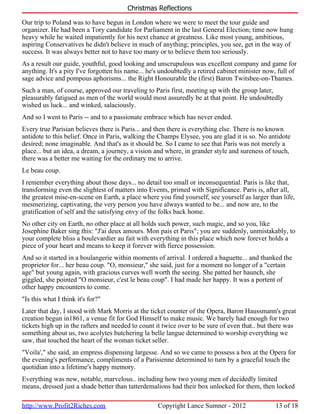 Christmas Reflections

Our trip to Poland was to have begun in London where we were to meet the tour guide and
organizer. He had been a Tory candidate for Parliament in the last General Election; time now hung
heavy while he waited impatiently for his next chance at greatness. Like most young, ambitious,
aspiring Conservatives he didn't believe in much of anything; principles, you see, get in the way of
success. It was always better not to have too many or to believe them too seriously.
As a result our guide, youthful, good looking and unscrupulous was excellent company and game for
anything. It's a pity I've forgotten his name... he's undoubtedly a retired cabinet minister now, full of
sage advice and pompous aphorisms... the Right Honourable the (first) Baron Twitsbee-on-Thames.
Such a man, of course, approved our traveling to Paris first, meeting up with the group later,
pleasurably fatigued as men of the world would most assuredly be at that point. He undoubtedly
wished us luck... and winked, salaciously.
And so I went to Paris -- and to a passionate embrace which has never ended.
Every true Parisian believes there is Paris... and then there is everything else. There is no known
antidote to this belief. Once in Paris, walking the Champs Elysee, you are glad it is so. No antidote
desired; none imaginable. And that's as it should be. So I came to see that Paris was not merely a
place... but an idea, a dream, a journey, a vision and where, in grander style and sureness of touch,
there was a better me waiting for the ordinary me to arrive.
Le beau coup.
I remember everything about those days... no detail too small or inconsequential. Paris is like that,
transforming even the slightest of matters into Events, primed with Significance. Paris is, after all,
the greatest mise-en-scene on Earth, a place where you find yourself, see yourself as larger than life,
mesmerizing, captivating, the very person you have always wanted to be... and now are, to the
gratification of self and the satisfying envy of the folks back home.
No other city on Earth, no other place at all holds such power, such magic, and so you, like
Josephine Baker sing this: "J'ai deux amours. Mon pais et Paris"; you are suddenly, unmistakably, to
your complete bliss a boulevardier au fait with everything in this place which now forever holds a
piece of your heart and means to keep it forever with fierce possession.
And so it started in a boulangerie within moments of arrival. I ordered a baguette... and thanked the
proprietor for... her beau coup. "O, monsieur," she said, just for a moment no longer of a "certain
age" but young again, with gracious curves well worth the seeing. She patted her haunch, she
giggled, she pointed "O monsieur, c'est le beau coup". I had made her happy. It was a portent of
other happy encounters to come.
"Is this what I think it's for?"
Later that day, I stood with Mark Morris at the ticket counter of the Opera, Baron Haussmann's great
creation begun in1861, a venue fit for God Himself to make music. We barely had enough for two
tickets high up in the rafters and needed to count it twice over to be sure of even that.. but there was
something about us, two acolytes butchering la belle langue determined to worship everything we
saw, that touched the heart of the woman ticket seller.
"Voila'," she said, an empress dispensing largesse. And so we came to possess a box at the Opera for
the evening's performance, compliments of a Parisienne determined to turn by a graceful touch the
quotidian into a lifetime's happy memory.
Everything was new, notable, marvelous.. including how two young men of decidedly limited
means, dressed just a shade better than tatterdemalions had their box unlocked for them, then locked

http://www.Profit2Riches.com                       Copyright Lance Sumner - 2012                13 of 18
 