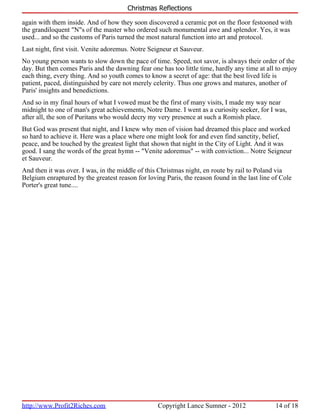 Christmas Reflections

again with them inside. And of how they soon discovered a ceramic pot on the floor festooned with
the grandiloquent "N"s of the master who ordered such monumental awe and splendor. Yes, it was
used... and so the customs of Paris turned the most natural function into art and protocol.
Last night, first visit. Venite adoremus. Notre Seigneur et Sauveur.
No young person wants to slow down the pace of time. Speed, not savor, is always their order of the
day. But then comes Paris and the dawning fear one has too little time, hardly any time at all to enjoy
each thing, every thing. And so youth comes to know a secret of age: that the best lived life is
patient, paced, distinguished by care not merely celerity. Thus one grows and matures, another of
Paris' insights and benedictions.
And so in my final hours of what I vowed must be the first of many visits, I made my way near
midnight to one of man's great achievements, Notre Dame. I went as a curiosity seeker, for I was,
after all, the son of Puritans who would decry my very presence at such a Romish place.
But God was present that night, and I knew why men of vision had dreamed this place and worked
so hard to achieve it. Here was a place where one might look for and even find sanctity, belief,
peace, and be touched by the greatest light that shown that night in the City of Light. And it was
good. I sang the words of the great hymn -- "Venite adoremus" -- with conviction... Notre Seigneur
et Sauveur.
And then it was over. I was, in the middle of this Christmas night, en route by rail to Poland via
Belgium enraptured by the greatest reason for loving Paris, the reason found in the last line of Cole
Porter's great tune....




http://www.Profit2Riches.com                      Copyright Lance Sumner - 2012                14 of 18
 