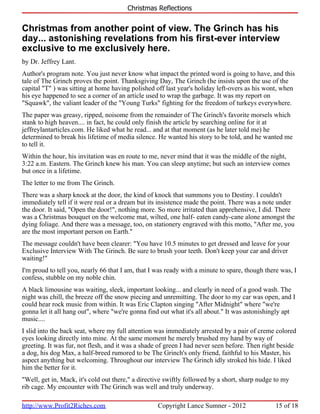 Christmas Reflections


Christmas from another point of view. The Grinch has his
day... astonishing revelations from his first-ever interview
exclusive to me exclusively here.
by Dr. Jeffrey Lant.
Author's program note. You just never know what impact the printed word is going to have, and this
tale of The Grinch proves the point. Thanksgiving Day, The Grinch (he insists upon the use of the
capital "T" ) was sitting at home having polished off last year's holiday left-overs as his wont, when
his eye happened to see a corner of an article used to wrap the garbage. It was my report on
"Squawk", the valiant leader of the "Young Turks" fighting for the freedom of turkeys everywhere.
The paper was greasy, ripped, noisome from the remainder of The Grinch's favorite morsels which
stank to high heaven.... in fact, he could only finish the article by searching online for it at
jeffreylantarticles.com. He liked what he read... and at that moment (as he later told me) he
determined to break his lifetime of media silence. He wanted his story to be told, and he wanted me
to tell it.
Within the hour, his invitation was en route to me, never mind that it was the middle of the night,
3:22 a.m. Eastern. The Grinch knew his man. You can sleep anytime; but such an interview comes
but once in a lifetime.
The letter to me from The Grinch.
There was a sharp knock at the door, the kind of knock that summons you to Destiny. I couldn't
immediately tell if it were real or a dream but its insistence made the point. There was a note under
the door. It said, "Open the door!", nothing more. So more irritated than apprehensive, I did. There
was a Christmas bouquet on the welcome mat, wilted, one half- eaten candy-cane alone amongst the
dying foliage. And there was a message, too, on stationery engraved with this motto, "After me, you
are the most important person on Earth."
The message couldn't have been clearer: "You have 10.5 minutes to get dressed and leave for your
Exclusive Interview With The Grinch. Be sure to brush your teeth. Don't keep your car and driver
waiting!"
I'm proud to tell you, nearly 66 that I am, that I was ready with a minute to spare, though there was, I
confess, stubble on my noble chin.
A black limousine was waiting, sleek, important looking... and clearly in need of a good wash. The
night was chill, the breeze off the snow piecing and unremitting. The door to my car was open, and I
could hear rock music from within. It was Eric Clapton singing "After Midnight" where "we're
gonna let it all hang out", where "we're gonna find out what it's all about." It was astonishingly apt
music....
I slid into the back seat, where my full attention was immediately arrested by a pair of creme colored
eyes looking directly into mine. At the same moment he merely brushed my hand by way of
greeting. It was fur, not flesh, and it was a shade of green I had never seen before. Then right beside
a dog, his dog Max, a half-breed rumored to be The Grinch's only friend, faithful to his Master, his
aspect anything but welcoming. Throughout our interview The Grinch idly stroked his hide. I liked
him the better for it.
"Well, get in, Mack, it's cold out there," a directive swiftly followed by a short, sharp nudge to my
rib cage. My encounter with The Grinch was well and truly underway.

http://www.Profit2Riches.com                       Copyright Lance Sumner - 2012                15 of 18
 